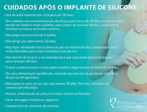 Uso de sutiã especial pós-cirúrgico por 30 dias; Ter cuidado com a movimentação dos braços por cerca de 30 dias, os movimentos devem ser lentos e mais cuidados, para comer ou escovar dentes, e não tentar levantar os braços acima dos ombros.; Não pegar pesos acima de 5 quilos; Não dirigir por pelo menos 20 dias; Não fazer atividades físicas intensas por no mínimo 60 dias: caminhadas leves estão liberadas para evitar tromboses nas pernas; Não dormir de bruços: a recomendação é que a paciente durma de barriga para cima por 60 dias; Trocar curativos todos os dias após o banho e higienização do local da cirurgia; Ter uma alimentação equilibrada, evitando excesso de sal, gorduras saturadas, álcool ou refrigerantes; Não expor os seios ao sol, por pelo menos 30 dias. Por isso, cirurgias no inverno são indicadas; Manter a hidratação da pele para evitar estrias ou flacidez; Fazer drenagens linfáticas regulares; Comparecer às consultas de retorno.